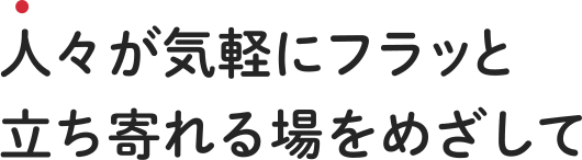 人々が気軽にフラッと立ち寄れる場をめざして