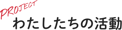 PROJECT - わたしたちの活動